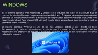 Es el sistema operativo más reconocido y utilizado en la industria. Da inicio en el año1985 bajo el
nombre de Interface Manager, luego se convierte en Windows 1.0. A pesar de que para esos años no
brindaba un funcionamiento óptimo, al transcurrir el tiempo fueron sacando versiones avanzadas y de
mayor funcionalidad. Para el año 2021 Microsoft crea la última versión hasta los momentos la cual se
denomina como Windows 11.
El sistema operativo Windows es uno de los más utilizados debido a que brinda un buen
funcionamiento y variadas herramientas de interés para los usuarios. Su administración en los
mecanismos del ordenador es sencilla y manejable; establece el inicio en sus operaciones de forma
más rápida y segura.
 