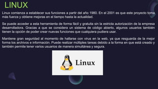 Linux comienza a establecer sus funciones a partir del año 1980. En el 2001 es que este proyecto toma
más fuerza y obtiene mejoras en el tiempo hasta la actualidad.
Se puede acceder a esta herramienta de forma fácil y gratuita sin la estricta autorización de la empresa
desarrolladora. Gracias a que se considera un sistema de código abierto, algunos usuarios también
tienen la opción de poder crear nuevas funciones que cualquiera pudiera usar.
Mantiene gran seguridad al momento de hallarse con virus en la web, ya que resguarda de la mejor
forma los archivos e información. Puede realizar múltiples tareas debido a la forma en que está creado y
también permite tener varios usuarios de manera simultánea y segura.
 