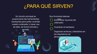 Su función principal es
proporcionar las herramientas
necesarias para poder controlar
nuestro ordenador y hacer uso
de éste, de forma cómoda y
sencilla.
Administrar recursos del
ordenador.
Coordinar el hardware.
Organizar archivos y directorios en
los dispositivos de
almacenamiento.
Sus funciones básicas
son:
 