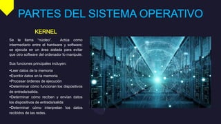 Se le llama “núcleo”. Actúa como
intermediario entre el hardware y software;
se ejecuta en un área aislada para evitar
que otro software del ordenador lo manipule.
Sus funciones principales incluyen:
Leer datos de la memoria
Escribir datos en la memoria
Procesar órdenes de ejecución
Determinar cómo funcionan los dispositivos
de entrada/salida.
Determinar cómo reciben y envían datos
los dispositivos de entrada/salida
Determinar cómo interpretan los datos
recibidos de las redes.
 