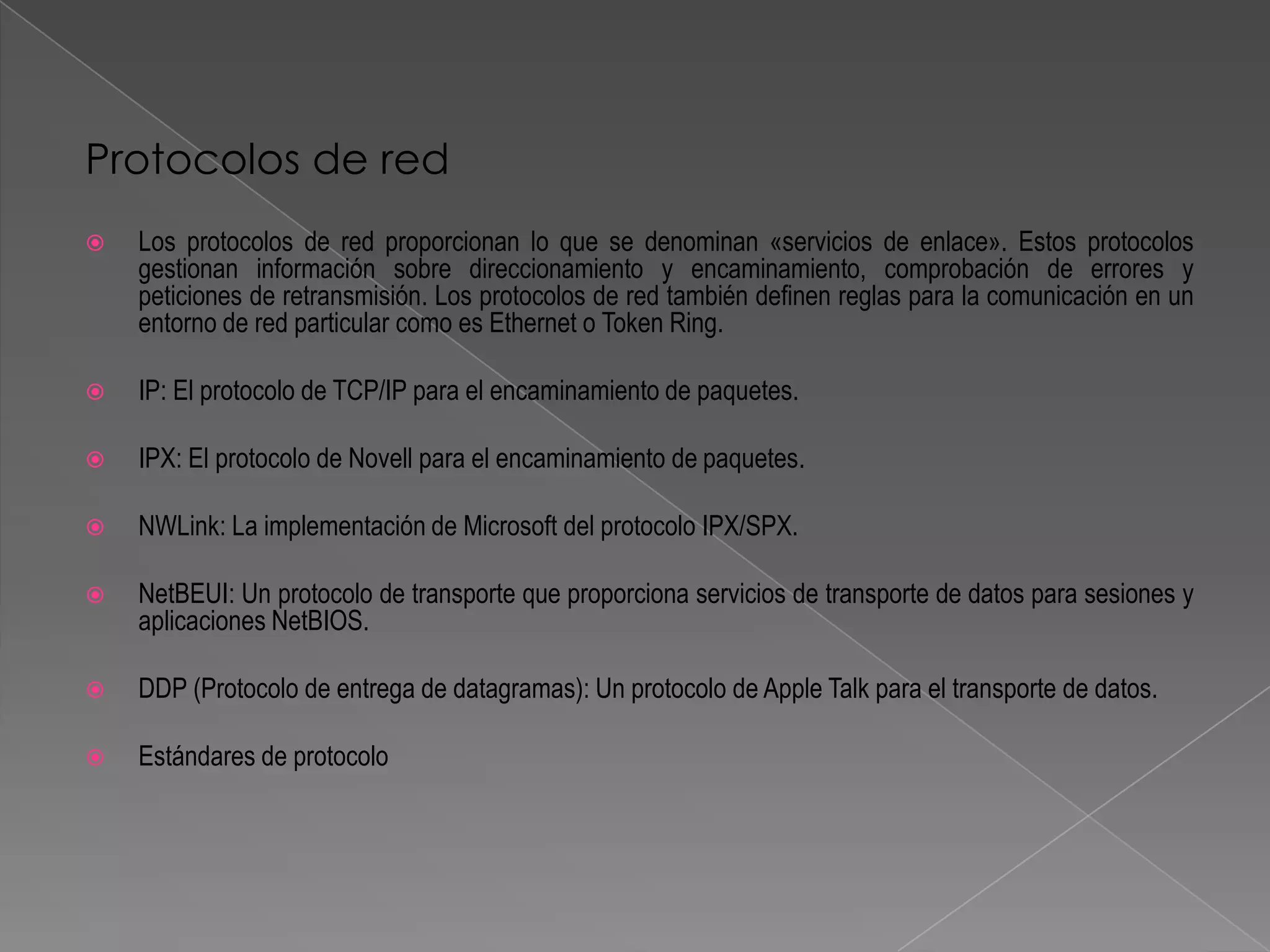 Protocolos de red
   Los protocolos de red proporcionan lo que se denominan «servicios de enlace». Estos protocolos
    gestionan información sobre direccionamiento y encaminamiento, comprobación de errores y
    peticiones de retransmisión. Los protocolos de red también definen reglas para la comunicación en un
    entorno de red particular como es Ethernet o Token Ring.

   IP: El protocolo de TCP/IP para el encaminamiento de paquetes.

   IPX: El protocolo de Novell para el encaminamiento de paquetes.

   NWLink: La implementación de Microsoft del protocolo IPX/SPX.

   NetBEUI: Un protocolo de transporte que proporciona servicios de transporte de datos para sesiones y
    aplicaciones NetBIOS.

   DDP (Protocolo de entrega de datagramas): Un protocolo de Apple Talk para el transporte de datos.

   Estándares de protocolo
 