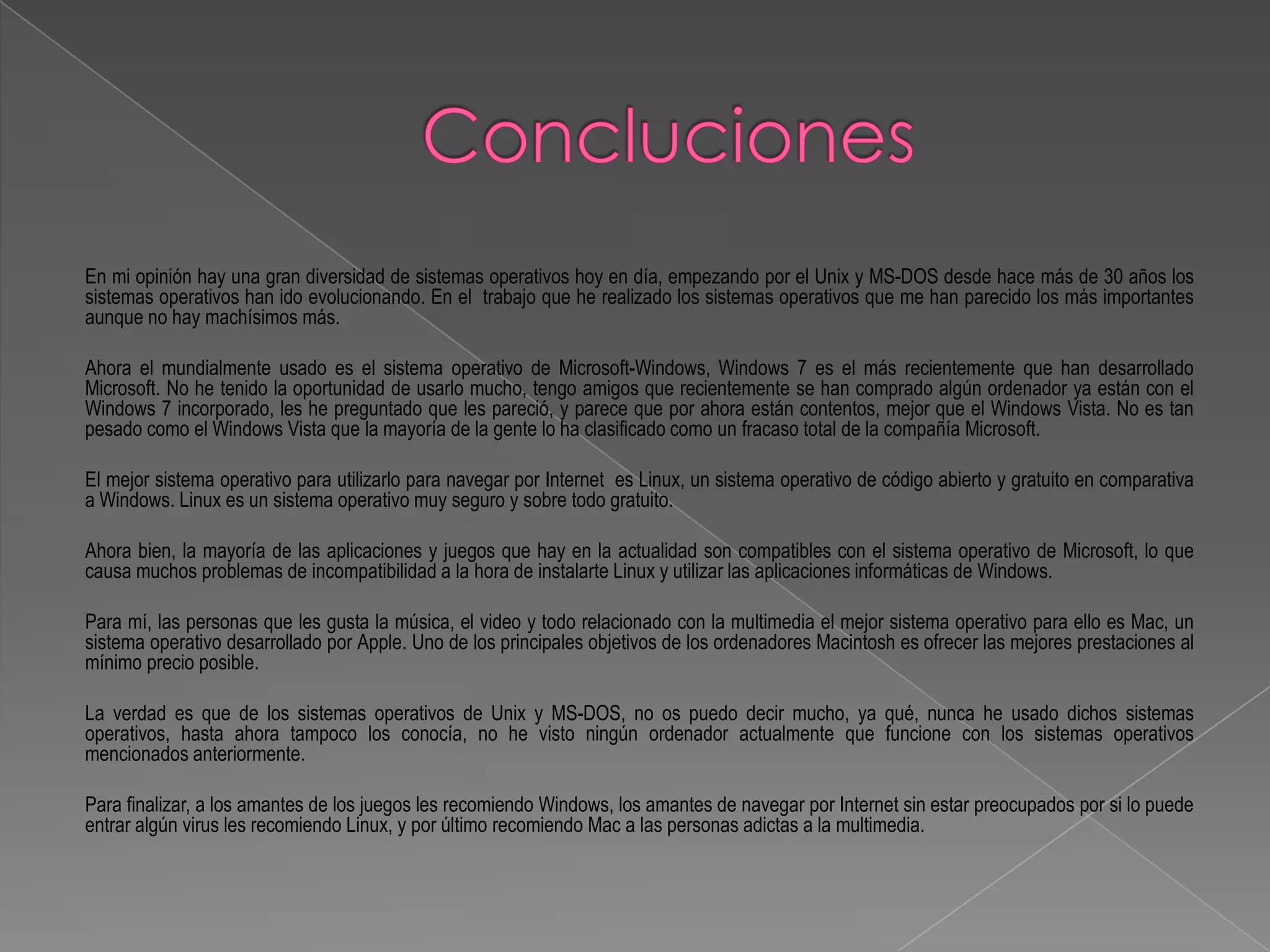 En mi opinión hay una gran diversidad de sistemas operativos hoy en día, empezando por el Unix y MS-DOS desde hace más de 30 años los
sistemas operativos han ido evolucionando. En el trabajo que he realizado los sistemas operativos que me han parecido los más importantes
aunque no hay machísimos más.

Ahora el mundialmente usado es el sistema operativo de Microsoft-Windows, Windows 7 es el más recientemente que han desarrollado
Microsoft. No he tenido la oportunidad de usarlo mucho, tengo amigos que recientemente se han comprado algún ordenador ya están con el
Windows 7 incorporado, les he preguntado que les pareció, y parece que por ahora están contentos, mejor que el Windows Vista. No es tan
pesado como el Windows Vista que la mayoría de la gente lo ha clasificado como un fracaso total de la compañía Microsoft.

El mejor sistema operativo para utilizarlo para navegar por Internet es Linux, un sistema operativo de código abierto y gratuito en comparativa
a Windows. Linux es un sistema operativo muy seguro y sobre todo gratuito.

Ahora bien, la mayoría de las aplicaciones y juegos que hay en la actualidad son compatibles con el sistema operativo de Microsoft, lo que
causa muchos problemas de incompatibilidad a la hora de instalarte Linux y utilizar las aplicaciones informáticas de Windows.

Para mí, las personas que les gusta la música, el video y todo relacionado con la multimedia el mejor sistema operativo para ello es Mac, un
sistema operativo desarrollado por Apple. Uno de los principales objetivos de los ordenadores Macintosh es ofrecer las mejores prestaciones al
mínimo precio posible.

La verdad es que de los sistemas operativos de Unix y MS-DOS, no os puedo decir mucho, ya qué, nunca he usado dichos sistemas
operativos, hasta ahora tampoco los conocía, no he visto ningún ordenador actualmente que funcione con los sistemas operativos
mencionados anteriormente.

Para finalizar, a los amantes de los juegos les recomiendo Windows, los amantes de navegar por Internet sin estar preocupados por si lo puede
entrar algún virus les recomiendo Linux, y por último recomiendo Mac a las personas adictas a la multimedia.
 