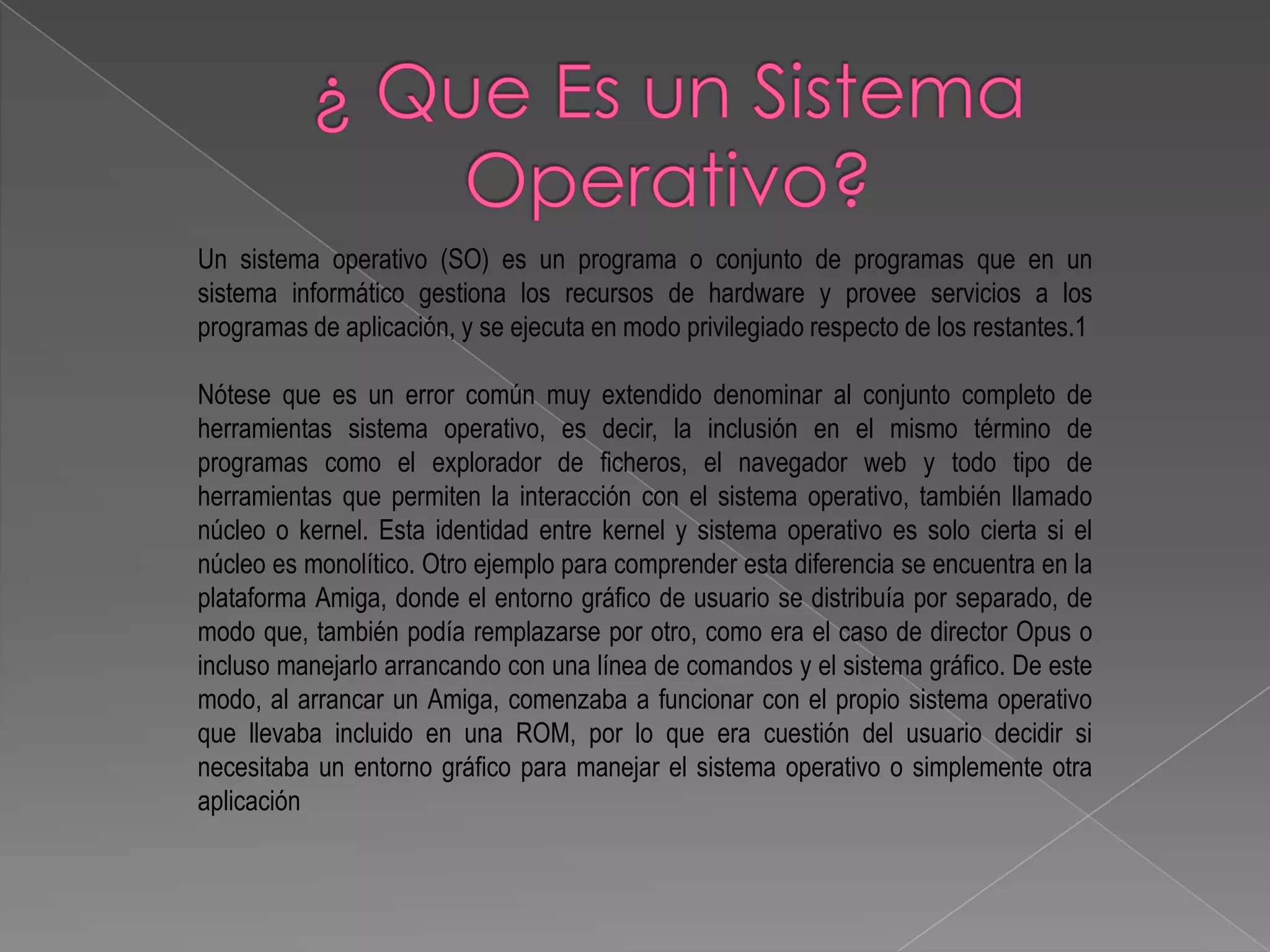 Un sistema operativo (SO) es un programa o conjunto de programas que en un
sistema informático gestiona los recursos de hardware y provee servicios a los
programas de aplicación, y se ejecuta en modo privilegiado respecto de los restantes.1

Nótese que es un error común muy extendido denominar al conjunto completo de
herramientas sistema operativo, es decir, la inclusión en el mismo término de
programas como el explorador de ficheros, el navegador web y todo tipo de
herramientas que permiten la interacción con el sistema operativo, también llamado
núcleo o kernel. Esta identidad entre kernel y sistema operativo es solo cierta si el
núcleo es monolítico. Otro ejemplo para comprender esta diferencia se encuentra en la
plataforma Amiga, donde el entorno gráfico de usuario se distribuía por separado, de
modo que, también podía remplazarse por otro, como era el caso de director Opus o
incluso manejarlo arrancando con una línea de comandos y el sistema gráfico. De este
modo, al arrancar un Amiga, comenzaba a funcionar con el propio sistema operativo
que llevaba incluido en una ROM, por lo que era cuestión del usuario decidir si
necesitaba un entorno gráfico para manejar el sistema operativo o simplemente otra
aplicación
 