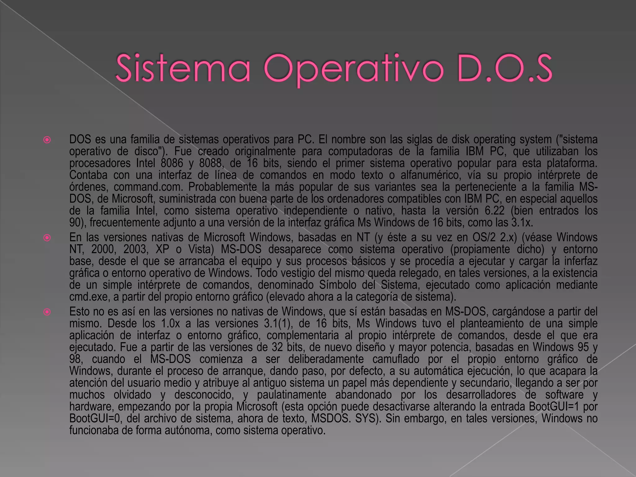    DOS es una familia de sistemas operativos para PC. El nombre son las siglas de disk operating system ("sistema
    operativo de disco"). Fue creado originalmente para computadoras de la familia IBM PC, que utilizaban los
    procesadores Intel 8086 y 8088, de 16 bits, siendo el primer sistema operativo popular para esta plataforma.
    Contaba con una interfaz de línea de comandos en modo texto o alfanumérico, vía su propio intérprete de
    órdenes, command.com. Probablemente la más popular de sus variantes sea la perteneciente a la familia MS-
    DOS, de Microsoft, suministrada con buena parte de los ordenadores compatibles con IBM PC, en especial aquellos
    de la familia Intel, como sistema operativo independiente o nativo, hasta la versión 6.22 (bien entrados los
    90), frecuentemente adjunto a una versión de la interfaz gráfica Ms Windows de 16 bits, como las 3.1x.
   En las versiones nativas de Microsoft Windows, basadas en NT (y éste a su vez en OS/2 2.x) (véase Windows
    NT, 2000, 2003, XP o Vista) MS-DOS desaparece como sistema operativo (propiamente dicho) y entorno
    base, desde el que se arrancaba el equipo y sus procesos básicos y se procedía a ejecutar y cargar la inferfaz
    gráfica o entorno operativo de Windows. Todo vestigio del mismo queda relegado, en tales versiones, a la existencia
    de un simple intérprete de comandos, denominado Símbolo del Sistema, ejecutado como aplicación mediante
    cmd.exe, a partir del propio entorno gráfico (elevado ahora a la categoría de sistema).
   Esto no es así en las versiones no nativas de Windows, que sí están basadas en MS-DOS, cargándose a partir del
    mismo. Desde los 1.0x a las versiones 3.1(1), de 16 bits, Ms Windows tuvo el planteamiento de una simple
    aplicación de interfaz o entorno gráfico, complementaria al propio intérprete de comandos, desde el que era
    ejecutado. Fue a partir de las versiones de 32 bits, de nuevo diseño y mayor potencia, basadas en Windows 95 y
    98, cuando el MS-DOS comienza a ser deliberadamente camuflado por el propio entorno gráfico de
    Windows, durante el proceso de arranque, dando paso, por defecto, a su automática ejecución, lo que acapara la
    atención del usuario medio y atribuye al antiguo sistema un papel más dependiente y secundario, llegando a ser por
    muchos olvidado y desconocido, y paulatinamente abandonado por los desarrolladores de software y
    hardware, empezando por la propia Microsoft (esta opción puede desactivarse alterando la entrada BootGUI=1 por
    BootGUI=0, del archivo de sistema, ahora de texto, MSDOS. SYS). Sin embargo, en tales versiones, Windows no
    funcionaba de forma autónoma, como sistema operativo.
 