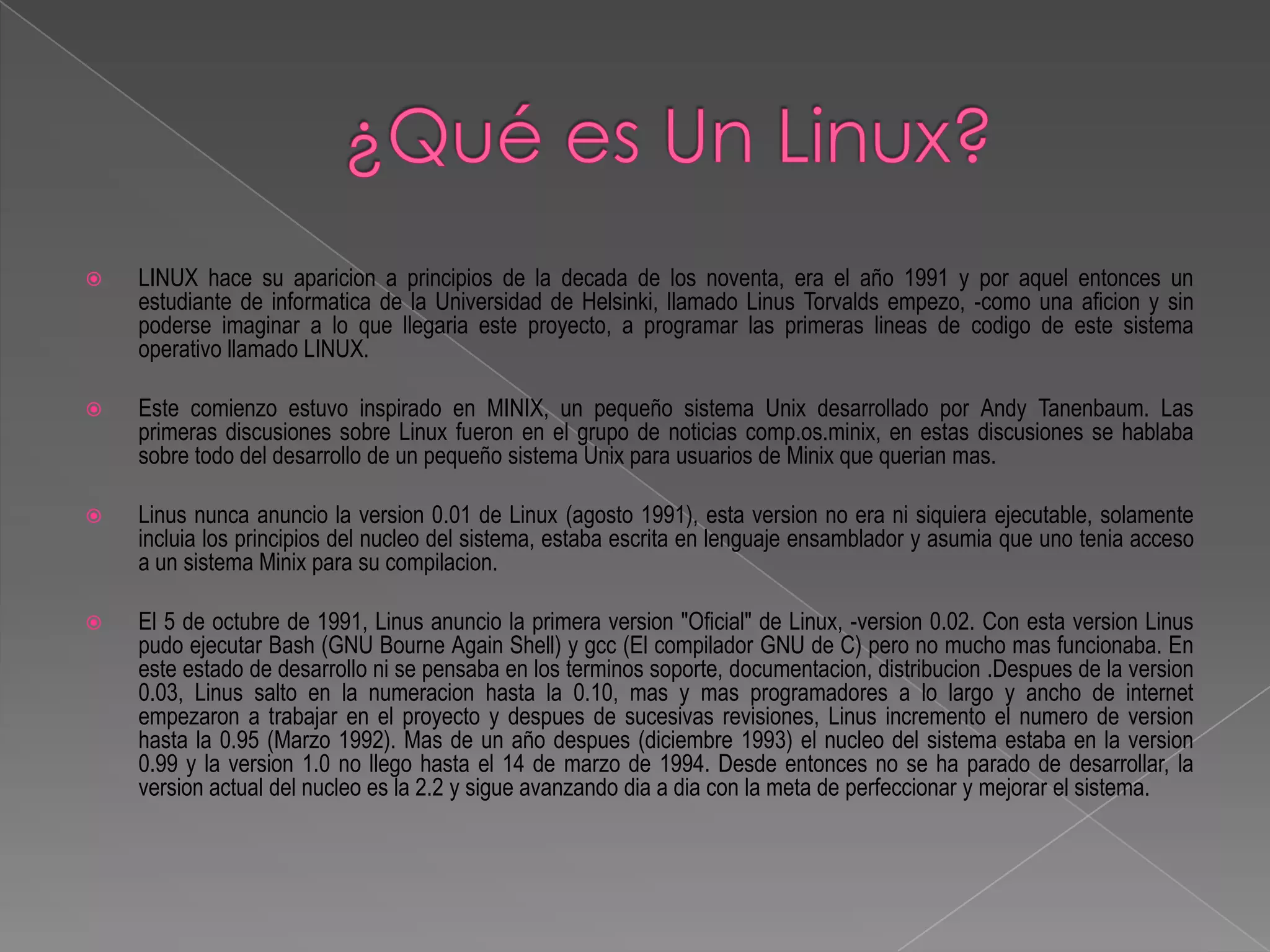    LINUX hace su aparicion a principios de la decada de los noventa, era el año 1991 y por aquel entonces un
    estudiante de informatica de la Universidad de Helsinki, llamado Linus Torvalds empezo, -como una aficion y sin
    poderse imaginar a lo que llegaria este proyecto, a programar las primeras lineas de codigo de este sistema
    operativo llamado LINUX.

   Este comienzo estuvo inspirado en MINIX, un pequeño sistema Unix desarrollado por Andy Tanenbaum. Las
    primeras discusiones sobre Linux fueron en el grupo de noticias comp.os.minix, en estas discusiones se hablaba
    sobre todo del desarrollo de un pequeño sistema Unix para usuarios de Minix que querian mas.

   Linus nunca anuncio la version 0.01 de Linux (agosto 1991), esta version no era ni siquiera ejecutable, solamente
    incluia los principios del nucleo del sistema, estaba escrita en lenguaje ensamblador y asumia que uno tenia acceso
    a un sistema Minix para su compilacion.

   El 5 de octubre de 1991, Linus anuncio la primera version "Oficial" de Linux, -version 0.02. Con esta version Linus
    pudo ejecutar Bash (GNU Bourne Again Shell) y gcc (El compilador GNU de C) pero no mucho mas funcionaba. En
    este estado de desarrollo ni se pensaba en los terminos soporte, documentacion, distribucion .Despues de la version
    0.03, Linus salto en la numeracion hasta la 0.10, mas y mas programadores a lo largo y ancho de internet
    empezaron a trabajar en el proyecto y despues de sucesivas revisiones, Linus incremento el numero de version
    hasta la 0.95 (Marzo 1992). Mas de un año despues (diciembre 1993) el nucleo del sistema estaba en la version
    0.99 y la version 1.0 no llego hasta el 14 de marzo de 1994. Desde entonces no se ha parado de desarrollar, la
    version actual del nucleo es la 2.2 y sigue avanzando dia a dia con la meta de perfeccionar y mejorar el sistema.
 