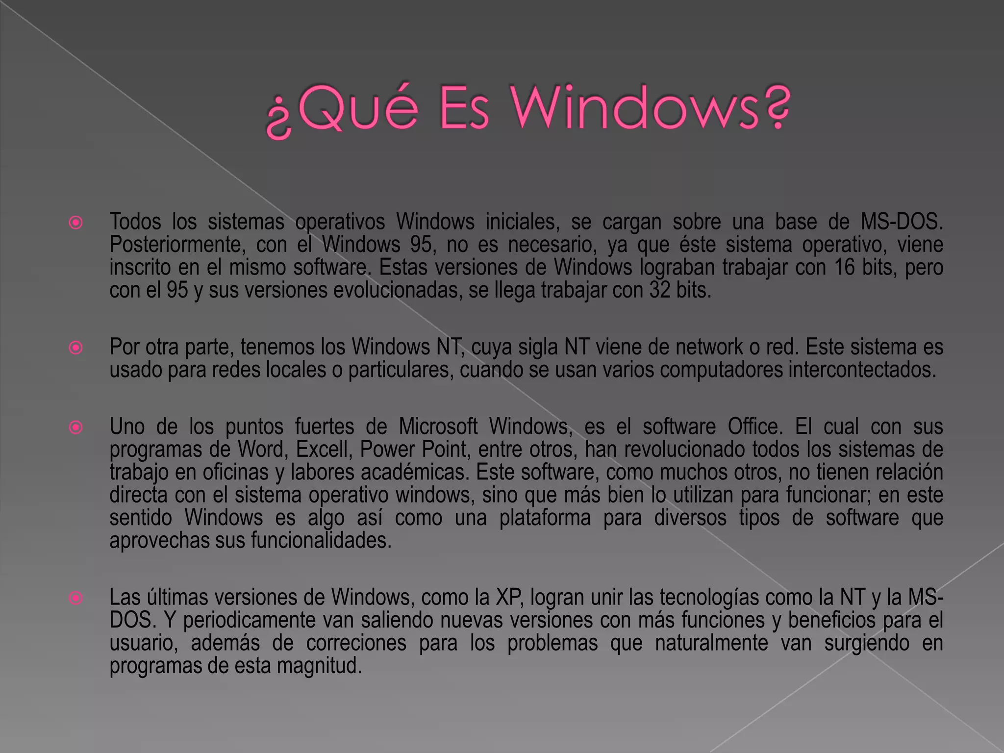    Todos los sistemas operativos Windows iniciales, se cargan sobre una base de MS-DOS.
    Posteriormente, con el Windows 95, no es necesario, ya que éste sistema operativo, viene
    inscrito en el mismo software. Estas versiones de Windows lograban trabajar con 16 bits, pero
    con el 95 y sus versiones evolucionadas, se llega trabajar con 32 bits.

   Por otra parte, tenemos los Windows NT, cuya sigla NT viene de network o red. Este sistema es
    usado para redes locales o particulares, cuando se usan varios computadores intercontectados.

   Uno de los puntos fuertes de Microsoft Windows, es el software Office. El cual con sus
    programas de Word, Excell, Power Point, entre otros, han revolucionado todos los sistemas de
    trabajo en oficinas y labores académicas. Este software, como muchos otros, no tienen relación
    directa con el sistema operativo windows, sino que más bien lo utilizan para funcionar; en este
    sentido Windows es algo así como una plataforma para diversos tipos de software que
    aprovechas sus funcionalidades.

   Las últimas versiones de Windows, como la XP, logran unir las tecnologías como la NT y la MS-
    DOS. Y periodicamente van saliendo nuevas versiones con más funciones y beneficios para el
    usuario, además de correciones para los problemas que naturalmente van surgiendo en
    programas de esta magnitud.
 