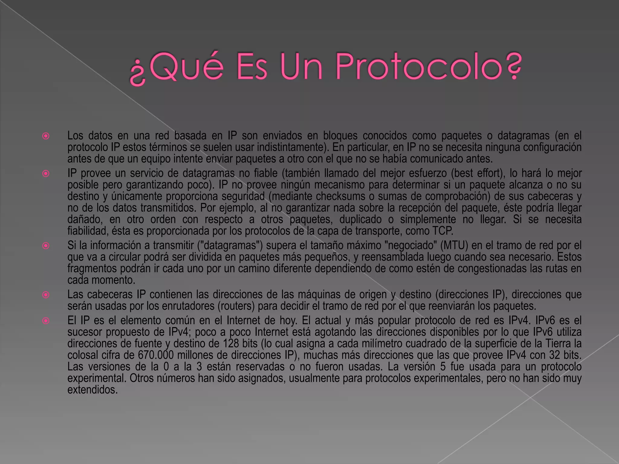    Los datos en una red basada en IP son enviados en bloques conocidos como paquetes o datagramas (en el
    protocolo IP estos términos se suelen usar indistintamente). En particular, en IP no se necesita ninguna configuración
    antes de que un equipo intente enviar paquetes a otro con el que no se había comunicado antes.
   IP provee un servicio de datagramas no fiable (también llamado del mejor esfuerzo (best effort), lo hará lo mejor
    posible pero garantizando poco). IP no provee ningún mecanismo para determinar si un paquete alcanza o no su
    destino y únicamente proporciona seguridad (mediante checksums o sumas de comprobación) de sus cabeceras y
    no de los datos transmitidos. Por ejemplo, al no garantizar nada sobre la recepción del paquete, éste podría llegar
    dañado, en otro orden con respecto a otros paquetes, duplicado o simplemente no llegar. Si se necesita
    fiabilidad, ésta es proporcionada por los protocolos de la capa de transporte, como TCP.
   Si la información a transmitir ("datagramas") supera el tamaño máximo "negociado" (MTU) en el tramo de red por el
    que va a circular podrá ser dividida en paquetes más pequeños, y reensamblada luego cuando sea necesario. Estos
    fragmentos podrán ir cada uno por un camino diferente dependiendo de como estén de congestionadas las rutas en
    cada momento.
   Las cabeceras IP contienen las direcciones de las máquinas de origen y destino (direcciones IP), direcciones que
    serán usadas por los enrutadores (routers) para decidir el tramo de red por el que reenviarán los paquetes.
   El IP es el elemento común en el Internet de hoy. El actual y más popular protocolo de red es IPv4. IPv6 es el
    sucesor propuesto de IPv4; poco a poco Internet está agotando las direcciones disponibles por lo que IPv6 utiliza
    direcciones de fuente y destino de 128 bits (lo cual asigna a cada milímetro cuadrado de la superficie de la Tierra la
    colosal cifra de 670.000 millones de direcciones IP), muchas más direcciones que las que provee IPv4 con 32 bits.
    Las versiones de la 0 a la 3 están reservadas o no fueron usadas. La versión 5 fue usada para un protocolo
    experimental. Otros números han sido asignados, usualmente para protocolos experimentales, pero no han sido muy
    extendidos.
 