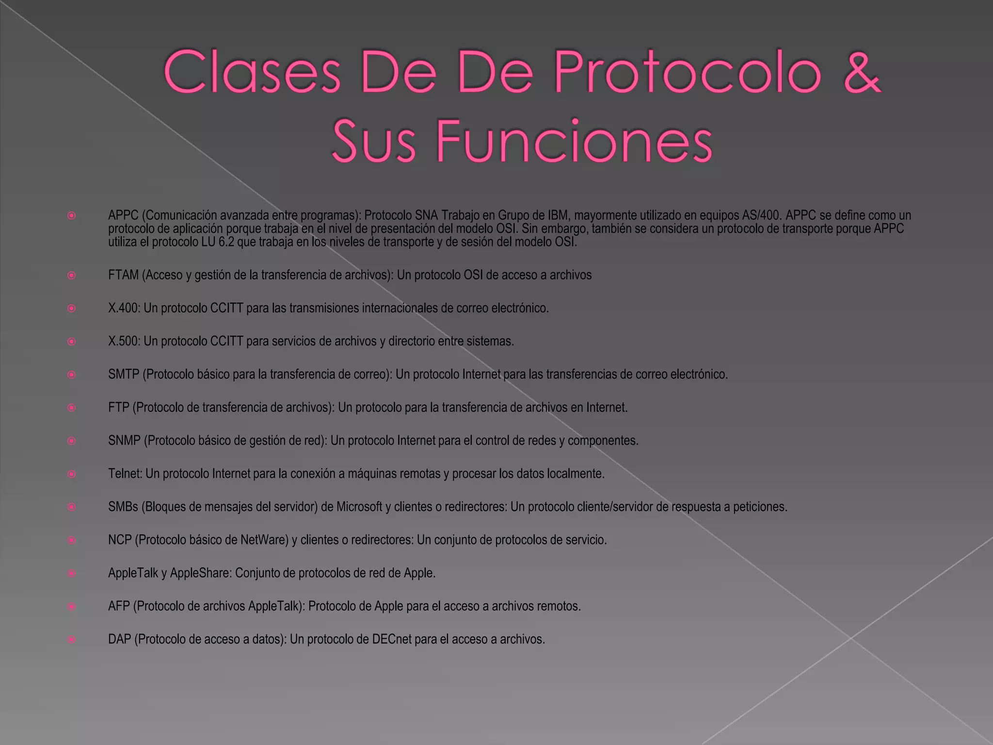    APPC (Comunicación avanzada entre programas): Protocolo SNA Trabajo en Grupo de IBM, mayormente utilizado en equipos AS/400. APPC se define como un
    protocolo de aplicación porque trabaja en el nivel de presentación del modelo OSI. Sin embargo, también se considera un protocolo de transporte porque APPC
    utiliza el protocolo LU 6.2 que trabaja en los niveles de transporte y de sesión del modelo OSI.

   FTAM (Acceso y gestión de la transferencia de archivos): Un protocolo OSI de acceso a archivos

   X.400: Un protocolo CCITT para las transmisiones internacionales de correo electrónico.

   X.500: Un protocolo CCITT para servicios de archivos y directorio entre sistemas.

   SMTP (Protocolo básico para la transferencia de correo): Un protocolo Internet para las transferencias de correo electrónico.

   FTP (Protocolo de transferencia de archivos): Un protocolo para la transferencia de archivos en Internet.

   SNMP (Protocolo básico de gestión de red): Un protocolo Internet para el control de redes y componentes.

   Telnet: Un protocolo Internet para la conexión a máquinas remotas y procesar los datos localmente.

   SMBs (Bloques de mensajes del servidor) de Microsoft y clientes o redirectores: Un protocolo cliente/servidor de respuesta a peticiones.

   NCP (Protocolo básico de NetWare) y clientes o redirectores: Un conjunto de protocolos de servicio.

   AppleTalk y AppleShare: Conjunto de protocolos de red de Apple.

   AFP (Protocolo de archivos AppleTalk): Protocolo de Apple para el acceso a archivos remotos.

   DAP (Protocolo de acceso a datos): Un protocolo de DECnet para el acceso a archivos.
 