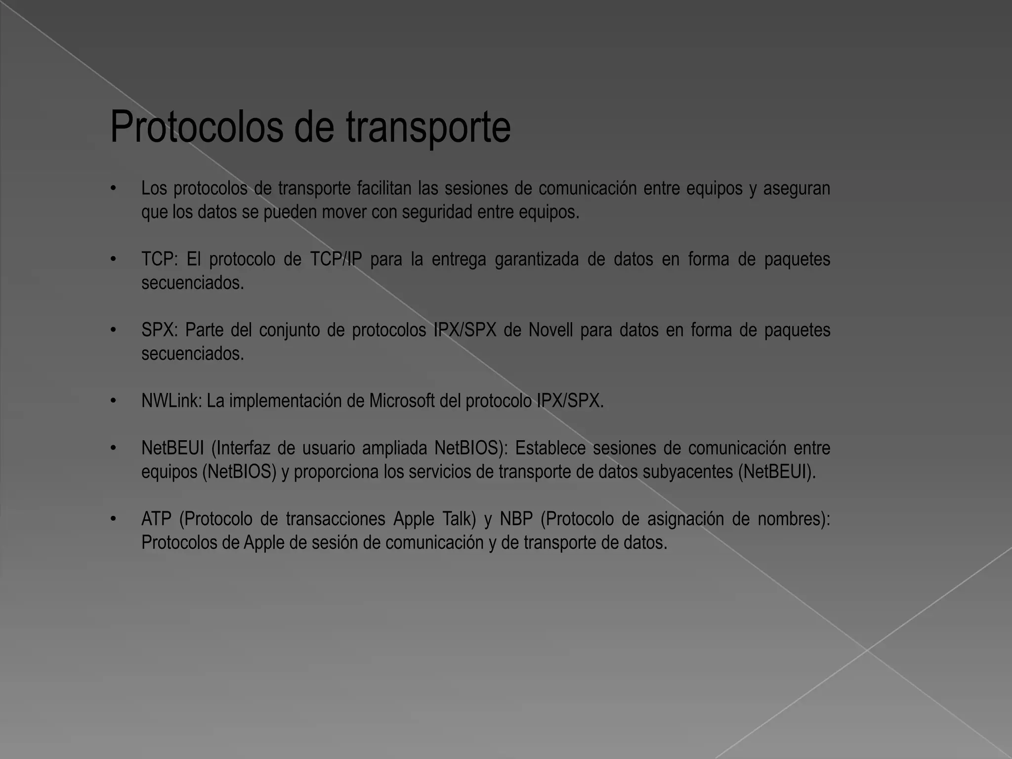 Protocolos de transporte
•   Los protocolos de transporte facilitan las sesiones de comunicación entre equipos y aseguran
    que los datos se pueden mover con seguridad entre equipos.

•   TCP: El protocolo de TCP/IP para la entrega garantizada de datos en forma de paquetes
    secuenciados.

•   SPX: Parte del conjunto de protocolos IPX/SPX de Novell para datos en forma de paquetes
    secuenciados.

•   NWLink: La implementación de Microsoft del protocolo IPX/SPX.

•   NetBEUI (Interfaz de usuario ampliada NetBIOS): Establece sesiones de comunicación entre
    equipos (NetBIOS) y proporciona los servicios de transporte de datos subyacentes (NetBEUI).

•   ATP (Protocolo de transacciones Apple Talk) y NBP (Protocolo de asignación de nombres):
    Protocolos de Apple de sesión de comunicación y de transporte de datos.
 