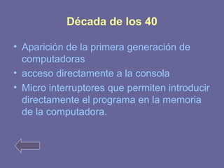 Década de los 40 
• Aparición de la primera generación de 
computadoras 
• acceso directamente a la consola 
• Micro interruptores que permiten introducir 
directamente el programa en la memoria 
de la computadora. 
 