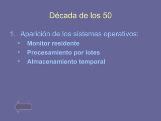 Década de los 50 
1. Aparición de los sistemas operativos: 
• Monitor residente 
• Procesamiento por lotes 
• Almacenamiento temporal 
 