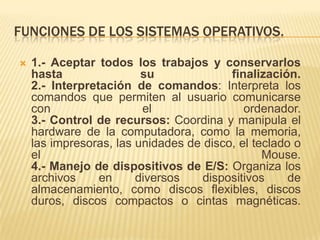 FUNCIONES DE LOS SISTEMAS OPERATIVOS.

   1.- Aceptar todos los trabajos y conservarlos
    hasta                su              finalización.
    2.- Interpretación de comandos: Interpreta los
    comandos que permiten al usuario comunicarse
    con                  el                 ordenador.
    3.- Control de recursos: Coordina y manipula el
    hardware de la computadora, como la memoria,
    las impresoras, las unidades de disco, el teclado o
    el                                          Mouse.
    4.- Manejo de dispositivos de E/S: Organiza los
    archivos     en     diversos    dispositivos     de
    almacenamiento, como discos flexibles, discos
    duros, discos compactos o cintas magnéticas.
 
