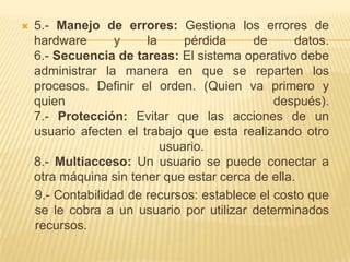    5.- Manejo de errores: Gestiona los errores de
    hardware       y    la     pérdida     de      datos.
    6.- Secuencia de tareas: El sistema operativo debe
    administrar la manera en que se reparten los
    procesos. Definir el orden. (Quien va primero y
    quien                                      después).
    7.- Protección: Evitar que las acciones de un
    usuario afecten el trabajo que esta realizando otro
                           usuario.
    8.- Multiacceso: Un usuario se puede conectar a
    otra máquina sin tener que estar cerca de ella.
    9.- Contabilidad de recursos: establece el costo que
    se le cobra a un usuario por utilizar determinados
    recursos.
 
