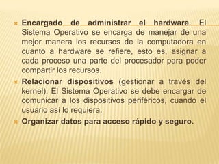   Encargado de administrar el hardware. El
    Sistema Operativo se encarga de manejar de una
    mejor manera los recursos de la computadora en
    cuanto a hardware se refiere, esto es, asignar a
    cada proceso una parte del procesador para poder
    compartir los recursos.
   Relacionar dispositivos (gestionar a través del
    kernel). El Sistema Operativo se debe encargar de
    comunicar a los dispositivos periféricos, cuando el
    usuario así lo requiera.
   Organizar datos para acceso rápido y seguro.
 