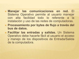    Manejar las comunicaciones en red. El
    Sistema Operativo permite al usuario manejar
    con alta facilidad todo lo referente a la
    instalación y uso de las redes de computadoras.
   Procesamiento por bytes de flujo a través del
    bus de datos.
   Facilitar las entradas y salidas. Un Sistema
    Operativo debe hacerle fácil al usuario el acceso
    y manejo de los dispositivos de Entrada/Salida
    de la computadora.
 