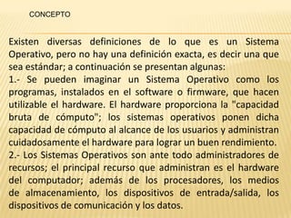 CONCEPTO


Existen diversas definiciones de lo que es un Sistema
Operativo, pero no hay una definición exacta, es decir una que
sea estándar; a continuación se presentan algunas:
1.- Se pueden imaginar un Sistema Operativo como los
programas, instalados en el software o firmware, que hacen
utilizable el hardware. El hardware proporciona la "capacidad
bruta de cómputo"; los sistemas operativos ponen dicha
capacidad de cómputo al alcance de los usuarios y administran
cuidadosamente el hardware para lograr un buen rendimiento.
2.- Los Sistemas Operativos son ante todo administradores de
recursos; el principal recurso que administran es el hardware
del computador; además de los procesadores, los medios
de almacenamiento, los dispositivos de entrada/salida, los
dispositivos de comunicación y los datos.
 