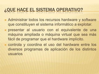 ¿QUE HACE EL SISTEMA OPERATIVO?
   Administrar todos los recursos hardware y software
    que constituyen el sistema informático a explotar.
   presentar al usuario con el equivalente de una
    máquina ampliada o máquina virtual que sea más
    fácil de programar que el hardware implícito.
   controla y coordina el uso del hardware entre los
    diversos programas de aplicación de los distintos
    usuarios
 