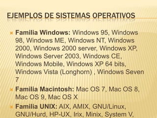 EJEMPLOS DE SISTEMAS OPERATIVOS

 Familia Windows: Windows 95, Windows
  98, Windows ME, Windows NT, Windows
  2000, Windows 2000 server, Windows XP,
  Windows Server 2003, Windows CE,
  Windows Mobile, Windows XP 64 bits,
  Windows Vista (Longhorn) , Windows Seven
  7
 Familia Macintosh: Mac OS 7, Mac OS 8,
  Mac OS 9, Mac OS X
 Familia UNIX: AIX, AMIX, GNU/Linux,
  GNU/Hurd, HP-UX, Irix, Minix, System V,
 