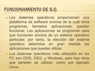 FUNCIONAMIENTO DE S.O.
   Los sistemas operativos proporcionan una
    plataforma de software encima de la cual otros
    programas, llamados aplicaciones, puedan
    funcionar. Las aplicaciones se programan para
    que funcionen encima de un sistema operativo
    particular, por tanto, la elección del sistema
    operativo determina en gran medida las
    aplicaciones que puedes utilizar.
   Los sistemas operativos más utilizados en los
    PC son DOS, OS/2, y Windows, pero hay otros
    que también se utilizan, como por ejemplo
    Linux.
 