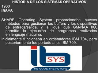 HISTORIA DE LOS SISTEMAS OPERATIVOS
1960
IBSYS
SHARE Operating System proporcionaba nuevos
métodos para gestionar los buffers y los dispositivos
de entrada/salida, y, al igual que GM-NAA I/O,
permitía la ejecución de programas realizados
en lenguaje maquina.
Inicialmente funcionaba en ordenadores IBM 704, pero
posteriormente fue portado a los IBM 709.
 