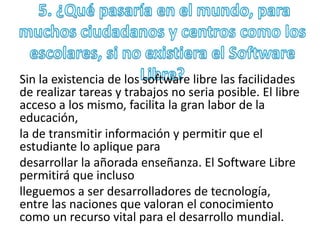 Sin la existencia de los software libre las facilidades 
de realizar tareas y trabajos no seria posible. El libre 
acceso a los mismo, facilita la gran labor de la 
educación, 
la de transmitir información y permitir que el 
estudiante lo aplique para 
desarrollar la añorada enseñanza. El Software Libre 
permitirá que incluso 
lleguemos a ser desarrolladores de tecnología, 
entre las naciones que valoran el conocimiento 
como un recurso vital para el desarrollo mundial. 
 