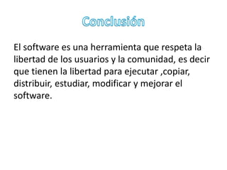 El software es una herramienta que respeta la 
libertad de los usuarios y la comunidad, es decir 
que tienen la libertad para ejecutar ,copiar, 
distribuir, estudiar, modificar y mejorar el 
software. 
