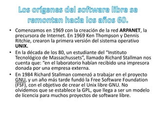 • Comenzamos en 1969 con la creación de la red ARPANET, la 
precursora de Internet. En 1969 Ken Thompson y Dennis 
Ritchie, crearon la primera versión del sistema operativo 
UNIX. 
• En la década de los 80, un estudiante del “Instituto 
Tecnológico de Massachussets”, llamado Richard Stallman nos 
cuenta que: “en el laboratorio habían recibido una impresora 
donada por una empresa externa. 
• En 1984 Richard Stallman comenzó a trabajar en el proyecto 
GNU, y un año más tarde fundó la Free Software Foundation 
(FSF), con el objetivo de crear el Unix libre GNU. No 
olvidemos que se establece la GPL, que llega a ser un modelo 
de licencia para muchos proyectos de software libre. 
 