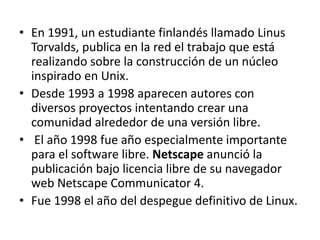 • En 1991, un estudiante finlandés llamado Linus 
Torvalds, publica en la red el trabajo que está 
realizando sobre la construcción de un núcleo 
inspirado en Unix. 
• Desde 1993 a 1998 aparecen autores con 
diversos proyectos intentando crear una 
comunidad alrededor de una versión libre. 
• El año 1998 fue año especialmente importante 
para el software libre. Netscape anunció la 
publicación bajo licencia libre de su navegador 
web Netscape Communicator 4. 
• Fue 1998 el año del despegue definitivo de Linux. 
 