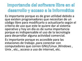 Es importante porque es de gran utilidad debido a 
que existen programadores que necesitan de un 
código libre para modificarlo o actualizarlo según el 
criterio de uso que este le quiere dar al sistema 
operativo y hoy en día es de suma importancia 
porque es indispensable el uso de la tecnología 
para desarrollar alguna actividad comercial. 
Es importante porque es accesible para las 
estaciones de trabajo ,para conectar con 
computadores que corren GNU/Linux ,Windows , 
Unix , etc., acceso a uso de internet, etc. 
 