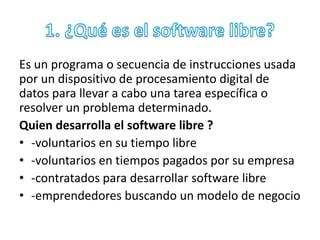 Es un programa o secuencia de instrucciones usada 
por un dispositivo de procesamiento digital de 
datos para llevar a cabo una tarea específica o 
resolver un problema determinado. 
Quien desarrolla el software libre ? 
• -voluntarios en su tiempo libre 
• -voluntarios en tiempos pagados por su empresa 
• -contratados para desarrollar software libre 
• -emprendedores buscando un modelo de negocio 
 