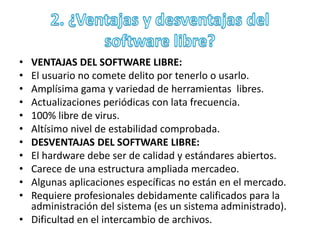 • VENTAJAS DEL SOFTWARE LIBRE: 
• El usuario no comete delito por tenerlo o usarlo. 
• Amplísima gama y variedad de herramientas libres. 
• Actualizaciones periódicas con lata frecuencia. 
• 100% libre de virus. 
• Altísimo nivel de estabilidad comprobada. 
• DESVENTAJAS DEL SOFTWARE LIBRE: 
• El hardware debe ser de calidad y estándares abiertos. 
• Carece de una estructura ampliada mercadeo. 
• Algunas aplicaciones específicas no están en el mercado. 
• Requiere profesionales debidamente calificados para la 
administración del sistema (es un sistema administrado). 
• Dificultad en el intercambio de archivos. 
 
