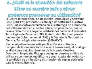 El Centro Internacional de Desarrollo Tecnológico y Software 
Libre (CIDETYS) presentó su Catálogo de Software Educativo 
Libre, una iniciativa enmarcada en su estrategia de promoción 
del software libre en el sector educativo panameño, que se 
lleva a cabo con el apoyo de instituciones como la Universidad 
Tecnológica de Panamá (UTP), la Autoridad Nacional para la 
Innovación Gubernamental (AIG) y la Secretaría Nacional de 
Ciencia, Tecnología e Innovación (SENACYT). 
Con el objetivo de que esta publicación sea utilizada y 
compartida libremente tanto a nivel internacional, el catálogo 
se distribuye bajo los términos de la licencia Creative 
Commons, lo que significa que cualquier persona es libre de 
utilizar su contenido, modificarlo y crear copias derivadas con 
la condición de atribución y distribución de copias derivadas 
bajo la misma licencia. 
 