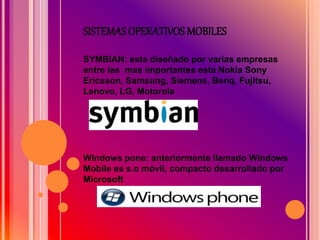 SISTEMAS OPERATIVOS MOBILES
SYMBIAN: esta diseñado por varias empresas
entre las mas importantes esta Nokia Sony
Ericsson, Samsung, Siemens, Benq, Fujitsu,
Lenovo, LG, Motorola
Windows pone: anteriormente llamado Windows
Mobile es s.o móvil, compacto desarrollado por
Microsoft
 