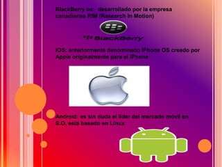 BlackBerry os: desarrollado por la empresa
canadiense RIM (Research In Motion)
iOS: anteriormente denominado iPhone OS creado por
Apple originalmente para el iPhone
Android: es sin duda el líder del mercado móvil en
S.O, está basado en Linux
 