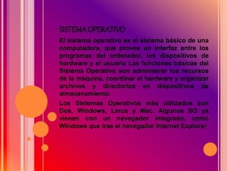 SISTEMA OPERATIVO
El sistema operativo es el sistema básico de una
computadora, que provee un interfaz entre los
programas del ordenador, los dispositivos de
hardware y el usuario Las funciones básicas del
Sistema Operativo son administrar los recursos
de la máquina, coordinar el hardware y organizar
archivos y directorios en dispositivos de
almacenamiento.
Los Sistemas Operativos más utilizados son
Dos, Windows, Linux y Mac. Algunos SO ya
vienen con un navegador integrado, como
Windows que trae el navegador Internet Explorer
 