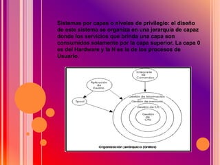 Sistemas por capas o niveles de privilegio: el diseño
de este sistema se organiza en una jerarquía de capaz
donde los servicios que brinda una capa son
consumidos solamente por la capa superior. La capa 0
es del Hardware y la N es la de los procesos de
Usuario.
 