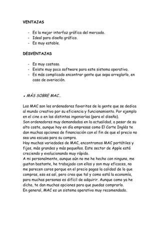 VENTAJAS
- Es la mejor interfaz gráfica del mercado.
- Ideal para diseño gráfico.
- Es muy estable.
DESVENTAJAS
- Es muy costoso.
- Existe muy poco software para este sistema operativo.
- Es más complicado encontrar gente que sepa arreglarlo, en
caso de averiación.
▪ MÁS SOBRE MAC…
Los MAC son los ordenadores favoritos de la gente que se dedica
al mundo creativo por su eficiencia y funcionamiento. Por ejemplo
en el cine o en las distintas ingenierías (para el diseño).
Son ordenadores muy demandados en la actualidad, a pesar de su
alto coste, aunque hoy en día empresas como El Corte Inglés te
dan muchas opciones de financiación con el fin de que el precio no
sea una escusa para su compra.
Hay muchas variedades de MAC, encontramos MAC portátiles y
fijos, más grandes y más pequeños. Este sector de Apple está
creciendo y evolucionando muy rápido.
A mi personalmente, aunque aún no me he hecho con ninguno, me
gustan bastante, he trabajado con ellos y son muy eficaces, no
me parecen caros porque en el precio pagas la calidad de lo que
compras, eso es así, pero creo que tal y como está la economía,
para muchas personas es difícil de adquirir. Aunque como ya he
dicho, te dan muchas opciones para que puedas comprarlo.
En general, MAC es un sistema operativo muy recomendado.
 
