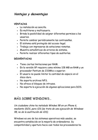 Ventajas y desventajas
VENTAJAS
VENTAJAS
• La instalación es sencilla.
• Es multitarea y multiusuario.
• Brinda la posibilidad de asignar diferentes permisos a los
usuarios.
• Permite cambiar periódicamente las contraseñas.
• El sistema está protegido del acceso ilegal.
• Trabaja con impresoras de estaciones remotas.
• Muestra estadísticas de errores de sistema.
• Permite realizar diferentes tipos de auditorías.
DESVENTAJAS
• Tiene ciertas limitaciones por RAM.
• En la versión XP requiere como mínimo 128 MB en RAM y un
procesador Pentium de 233Mhz o superior.
• El usuario no puede limitar la cantidad de espacio en el
disco duro.
• No soporta archivos NFS.
• No ofrece el bloqueo de intrusos.
• No soporta la ejecución de algunas aplicaciones para DOS.
MÁS SOBRE WINDOWS…
Un ciudadano chino ha instalado Windws 98 en un iPhone 6,
mediante iDOS, para iOS (se trata de una ejecución de Windows
98, no de la sustitución de iOS).
Windows es uno de los sistemas operativos más usados, se
encuentra establecido en la mayoría de ordenadores. Su
compatibilidad y apertura hacia casi todos los procesadores ha
 