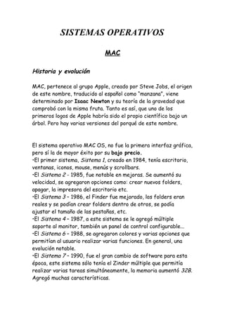 SISTEMAS OPERATIVOS
MAC
Historia y evolución
MAC, pertenece al grupo Apple, creado por Steve Jobs, el origen
de este nombre, traducido al español como “manzana”, viene
determinado por Isaac Newton y su teoría de la gravedad que
comprobó con la misma fruta. Tanto es así, que uno de los
primeros logos de Apple habría sido el propio científico bajo un
árbol. Pero hay varias versiones del porqué de este nombre.
El sistema operativo MAC OS, no fue la primera interfaz gráfica,
pero sí la de mayor éxito por su bajo precio.
•El primer sistema, Sistema 1, creado en 1984, tenía escritorio,
ventanas, iconos, mouse, menús y scrollbars.
•El Sistema 2 - 1985, fue notable en mejoras. Se aumentó su
velocidad, se agregaron opciones como: crear nuevos folders,
apagar, la impresora del escritorio etc.
•El Sistema 3 – 1986, el Finder fue mejorado, los folders eran
reales y se podían crear folders dentro de otros, se podía
ajustar el tamaño de las pestañas, etc.
•El Sistema 4 – 1987, a este sistema se le agregó múltiple
soporte al monitor, también un panel de control configurable...
•El Sistema 6 – 1988, se agregaron colores y varias opciones que
permitían al usuario realizar varias funciones. En general, una
evolución notable.
•El Sistema 7 – 1990, fue el gran cambio de software para esta
época, este sistema sólo tenía el Zinder múltiple que permitía
realizar varias tareas simultáneamente, la memoria aumentó 32B.
Agregó muchas características.
 