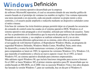 Definición
Windows es un sistema operativo desarrollado por la empresa
de software MicrosoftCorporation, el cual se encuentra dotado de una interfaz gráfica de
usuario basada en el prototipo de ventanas (su nombre en inglés). Una ventana representa
una tarea ejecutada o en ejecución, cada una puede contener su propio menú u otros
controles, y el usuario puede ampliarla o reducirla mediante un dispositivo señalador como
el ratón o mouse.
Esta base de ventanas fue éxito histórico porque permitió dejar en el pasado las secuencias
de comando de control como las usadas en el sistema operativo DOS. Windows es el
sistema operativo más propagado a nivel mundial, utilizado por millones de usuarios. Tanto
así fue su predominio en la informática que la mayoría de programas se han desarrollados
pensando en este sistema, y sus empleos se realizan solamente en él y no en otro.
Windows presenta diferentes aplicaciones en su sistema, entre ellos se encuentran
el navegador de web Internet Explorer, el Reproductor Windows Media, un programa de
seguridad Windows Defender, Windows Media Center, WordPad, Paint, entre otras.
Su desarrollo y avance ha traído numerosas versiones; el primer Windows
para computadora se lanzó en 1985, le siguieron las versiones Windows 2.0 y Windows 3.0,
que mejoraba el rendimiento y ofrecía un nuevo aspecto visual. En el 1993, se lanzó
Windows NT, un sistema operativo diseñado para entornos empresariales.
Más adelante siguió Windows 98, que incluía funciones integradas para acceso a Internet.
En el 2001 se lanza Windows XP, el primer sistema operativo para PC desarrollado que no
estaba basado en MS-DOS, en el 2006 vino su sucesora Windows Vista y tres años después
fue lanzado la versión Windows 7, para ser sustituida, hoy en dia por el Windows 8.
 