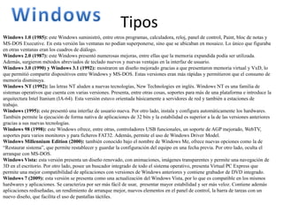 Tipos
Windows 1.0 (1985): este Windows suministró, entre otros programas, calculadora, reloj, panel de control, Paint, bloc de notas y
MS-DOS Executive. En esta versión las ventanas no podían superponerse, sino que se ubicaban en mosaico. Lo único que figuraba
en otras ventanas eran los cuadros de diálogo.
Windows 2.0 (1987): este Windows presentó numerosas mejoras, entre ellas que la memoria expandida podía ser utilizada.
Además, surgieron métodos abreviados de teclado nuevos y nuevas ventajas en la interfaz de usuario.
Windows 3.0 (1990) y Windows 3.1 (1992): mostraron un diseño mejorado gracias a que presentaron memoria virtual y VxD, lo
que permitió compartir dispositivos entre Windows y MS-DOS. Estas versiones eran más rápidas y permitieron que el consumo de
memoria disminuya.
Windows NT (1992): las letras NT aluden a nuevas tecnologías, New Technologies en inglés. Windows NT es una familia de
sistemas operativos que cuenta con varias versiones. Presenta, entre otras cosas, soportes para más de una plataforma e introduce la
arquitectura Intel Itanium (IA-64). Esta versión estuvo orientada básicamente a servidores de red y también a estaciones de
trabajo.
Windows (1995): este presentó una interfaz de usuario nueva. Por otro lado, instala y configura automáticamente los hardwares.
También permite la ejecución de forma nativa de aplicaciones de 32 bits y la estabilidad es superior a la de las versiones anteriores
gracias a sus nuevas tecnologías.
Windows 98 (1998): este Windows ofrece, entre otras, controladores USB funcionales, un soporte de AGP mejorado, WebTV,
soportes para varios monitores y para ficheros FAT32. Además, permite el uso de Windows Driver Model.
Windows Millennium Edition (2000): también conocido bajo el nombre de Windows Me, ofrece nuevas opciones como la de
“Restaurar sistema”, que permite restablecer y guardar la configuración del equipo en una fecha previa. Por otro lado, oculta el
arranque con MS-DOS.
Windows Vista: esta versión presenta un diseño renovado, con animaciones, imágenes transparentes y permite una navegación de
3D en el escritorio. Por otro lado, posee un buscador integrado de todo el sistema operativo, presenta Virtual PC Express que
permite una mejor compatibilidad de aplicaciones con versiones de Windows anteriores y contiene grabador de DVD integrado.
Windows 7 (2009): esta versión se presenta como una actualización del Windows Vista, por lo que es compatible en los mismos
hardwares y aplicaciones. Se caracteriza por ser más fácil de usar, presentar mayor estabilidad y ser más veloz. Contiene además
aplicaciones rediseñadas, un rendimiento de arranque mejor, nuevos elementos en el panel de control, la barra de tareas con un
nuevo diseño, que facilita el uso de pantallas táctiles.
 