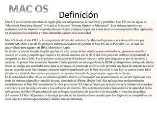 Definición
Mac OS es el sistema operativo de Apple para sus computadoras de escritorio y portátiles. Mac OS son las siglas de
“Macintosh Operating System” o lo que es lo mismo “Sistema Operativo Macintosh”. Este sistema operativo es
exclusivo para los dispositivos producidos por Apple, cualquier copia que exista de un sistema operativo Mac representa
un plagio para la compañía y varias demandas existen en la actualidad.
Mac OS desde el año 1985 es la competencia directa del ambiente de Microsoft que para ese entonces llevaba por
nombre MS-DOS. Uno de los primeros microprocesadores en ejecutar el Mac OS fue el PowerPC G3, el cual fue
desarrollado para equipos de IBM, Motorola y Apple
Su diseño es uno de los más simples que hay en este campo de las interfaces para ordenadores, apariencia sencilla y
manejo de iconos y carpetas que inspiró a los demás sistemas son la clave del éxito para este software propiedad de la
compañía de Steve Jobs. Fue el primero en incorporar el hardware mouse o ratón para desplazarse por el escritorio y
carpetas. El primer Mac comercial llamado Classic permitía un arranque desde la ROM del dispositivo, trabajando sin las
líneas de código que ameritaba antes para su arranque, el sistema de archivos solo permitía una línea de carpetas (es decir
que no se podía crear más carpetas internas) siendo reemplazado con la idea inicial de lo que hoy se conoce como árbol
directorio o árbol de direcciones que permite la creación ilimitada de carpetas para organizar archivos.
En la actualidad el Mac OS es un sistema operativo atractivo e innovador, sus desarrolladores se las han ingeniado para
crear un sistema adaptable y sencillo de usar, conectado al iPhone, iPad o iPod. Sus aplicaciones predeterminadas
complementan al Mac OS (actualmente la 11va generación “El Capitán”)para que la experiencia de trabajo sea completa
e interactiva con las redes sociales y los softwares de terceros. Otro aspecto relevante e innovador es la capacidad de las
aplicaciones del Mac OS para detectar qué es lo que necesitamos de acuerdo a las búsquedas y posición geográfica
del usuario. El Mac OS permite la descarga gratuita de las actualizaciones anuales para los dispositivos compatibles con
estas nuevas versiones que mejoran y añaden nuevas funciones.
 
