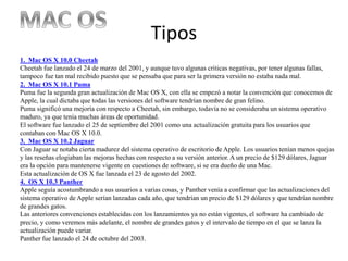 Tipos
1. Mac OS X 10.0 Cheetah
Cheetah fue lanzado el 24 de marzo del 2001, y aunque tuvo algunas criticas negativas, por tener algunas fallas,
tampoco fue tan mal recibido puesto que se pensaba que para ser la primera versión no estaba nada mal.
2. Mac OS X 10.1 Puma
Puma fue la segunda gran actualización de Mac OS X, con ella se empezó a notar la convención que conocemos de
Apple, la cual dictaba que todas las versiones del software tendrían nombre de gran felino.
Puma significó una mejoría con respecto a Cheetah, sin embargo, todavía no se consideraba un sistema operativo
maduro, ya que tenía muchas áreas de oportunidad.
El software fue lanzado el 25 de septiembre del 2001 como una actualización gratuita para los usuarios que
contaban con Mac OS X 10.0.
3. Mac OS X 10.2 Jaguar
Con Jaguar se notaba cierta madurez del sistema operativo de escritorio de Apple. Los usuarios tenían menos quejas
y las reseñas elogiaban las mejoras hechas con respecto a su versión anterior. A un precio de $129 dólares, Jaguar
era la opción para mantenerse vigente en cuestiones de software, si se era dueño de una Mac.
Esta actualización de OS X fue lanzada el 23 de agosto del 2002.
4. OS X 10.3 Panther
Apple seguía acostumbrando a sus usuarios a varias cosas, y Panther venía a confirmar que las actualizaciones del
sistema operativo de Apple serían lanzadas cada año, que tendrían un precio de $129 dólares y que tendrían nombre
de grandes gatos.
Las anteriores convenciones establecidas con los lanzamientos ya no están vigentes, el software ha cambiado de
precio, y como veremos más adelante, el nombre de grandes gatos y el intervalo de tiempo en el que se lanza la
actualización puede variar.
Panther fue lanzado el 24 de octubre del 2003.
 