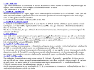 5. OS X 10.4 Tiger
Tiger tiene el honor de ser la actualización de Mac OS X que más ha durado sin tener un remplazo por parte de Apple. Su
vigencia como sistema más actual de Apple fue de aproximadamente 30 meses.
Tiger fue lanzado el 29 de abril del 2005.
6. Mac OS X Leopard (10.5)
Durante el tiempo de vida de Leopard, Apple hizo el cambio de procesadores en sus Macs, de Power PC a Intel, y fue por
esa razón que Leopard fue la primera actualización del sistema operativo en funcionar con procesadores Intel, aunque,
como es ovbio, podía funcionar con ambos.
El lanzamiento de Leopard fue hecho en octubre 26 del 2007.
7. Mac OS X 10.6 Snow Leopard
La intención de lanzar Snow Leopard fue la de hacer mejoras en el "back end" del sistema, ya que los cambios visuales
fueron pocos.Snow Leopard fue la primera de las versiones de Mac OS X que funcionaba solamente en computadoras
Mac con procesador Intel.
Otra de sus características, fue que a diferencia de las anteriores versiones del sistema operativo, esta tenía un precio de
solamente $29 dólares.
8. OS X 10.7 Lion
Lion fue la octava gran actualización del sistema operativo de Apple. Inicialmente se anunció que sólo sería distribuido
como descarga por medio de la Mac App Store, a un precio de $29 dólares, sin embargo, una vez lanzado, Apple decidió
ponerlo disponible por medio de una memoria USB que tenía un precio de $69 dólares.
Esta actualización fue lanzada el 20 de julio del 2011.
9. Mac OS X 10.8 Mountain Lion
Mountain Lion llegó como una mejora, o refinamiento, de lo que es Lion, su anterior versión. Fue la primera actualización
de OS X en ser distribuida exclusivamente por medio de descarga en la Mac App Store.
Se esperaba que esta versión del sistema operativo fuera muy parecida a lo que se podía ver en el sistema operativo de los
dispositivos móviles de Apple (iOS), sin embargo, no sucedió así y algunos usuaros estuvieron decepcionados por eso,
pero muchos otros estuvieron contentos e incluso en las reseñas de la prensa especializada, Mountain Lion lo hizo bien.
10. OS X 10.9 Mavericks
Mavericks trajo algunas mejoras visuales y otras mejoras de eficiencia y desempeño, y además hace al sistema un poco
más parecido a lo que estamos acostumbrados a manejar en un navegador. Esta versión del sistema operativo de escritorio
de Apple rompe con la convención de los nombres de grandes gatos, ya que su nombre es tomado de un lugar de
California conocido por sus olas adecuadas para practicar el surfing.
Otra de las cosas a destacar de esta actualización de OS X, es que su descarga es gratuita por medio de la Mac App Store y
Apple sólo lo distribuye a través de esa tienda.
 