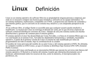 Definición
Linux es un sistema operativo de software libre (no es propiedad de ninguna persona o empresa), por
ende no es necesario comprar una licencia para instalarlo y utilizarlo en un equipo informático. Es
un sistema multitarea, multiusuario, compatible con UNIX, y proporciona una interfaz de comandos y
una interfaz gráfica, que lo convierte en un sistema muy atractivo y con estupendas perspectivas de
futuro.
Al ser software libre, el código fuente es accesible para que cualquier usuario pueda estudiarlo y
modificarlo. La licencia de Linux no restringe el derecho de venta, por lo que diversas empresas de
software comercial distribuyen versiones de Linux. Además de esto,este sistema cuenta con muchas
distribuciones y gestores de ventanas para el entorno gráfico.
El sistema operativo Linux fue desarrollado por Linus Torvalds, y se basa en el sistema Minix que a su
vez está basado en el sistema Unix, Torvalds fue añadiéndole herramientas y utilidades, haciéndolo
operativo. A partir de la primera versión de Linux el sistema ha sido modificado por miles de
programadores de todo el mundo, bajo la coordinación de su creador.
El nombre de Linux proviene del nombre de su autor Linus y del sistema operativo UNIX. No obstante,
su verdadero nombre es GNU/Linux, ya que el sistema se distribuye bajo licencia GNU GPL (General
Public License).
La estructura del Linux está basada en un micronúcleo híbrido que ejecuta los servicios más básicos del
sistema operativo. El Kernel es el núcleo del sistema; la parte que interactúa directamente con el
hardware, administrando todos los recursos de éste, como la memoria, el microprocesador, los
periféricos, etc.
 