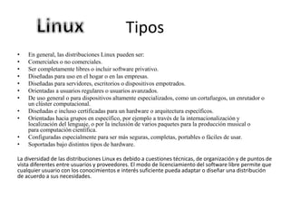 Tipos
• En general, las distribuciones Linux pueden ser:
• Comerciales o no comerciales.
• Ser completamente libres o incluir software privativo.
• Diseñadas para uso en el hogar o en las empresas.
• Diseñadas para servidores, escritorios o dispositivos empotrados.
• Orientadas a usuarios regulares o usuarios avanzados.
• De uso general o para dispositivos altamente especializados, como un cortafuegos, un enrutador o
un clúster computacional.
• Diseñadas e incluso certificadas para un hardware o arquitectura específicos.
• Orientadas hacia grupos en específico, por ejemplo a través de la internacionalización y
localización del lenguaje, o por la inclusión de varios paquetes para la producción musical o
para computación científica.
• Configuradas especialmente para ser más seguras, completas, portables o fáciles de usar.
• Soportadas bajo distintos tipos de hardware.
La diversidad de las distribuciones Linux es debido a cuestiones técnicas, de organización y de puntos de
vista diferentes entre usuarios y proveedores. El modo de licenciamiento del software libre permite que
cualquier usuario con los conocimientos e interés suficiente pueda adaptar o diseñar una distribución
de acuerdo a sus necesidades.
 