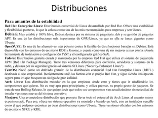 Distribuciones
Para amantes de la estabilidad
Red Hat Enterprise Linux: Distribución comercial de Linux desarrollada por Red Hat. Ofrece una estabilidad
y flexibilidad punteras, lo que la coloca como una de las más recomendadas para empresas y servidores.
Debian: Muy estable y 100% libre, Debian destaca por su sistema de paquetería .deb y su gestión de paquetes
APT. Es una de las distribuciones más importantes de GNU/Linux, ya que en ella se basan gigantes como
Ubuntu.
OpenSUSE: Es una de las alternativas más potente contra la familia de distribuciones basadas en Debian. Está
disponible con los entornos de escritorio KDE y Gnome, y cuenta como una de sus mejores armas con la robusta
herramienta de instalación y configuración YaST y el configurador gráfico SaX.
Fedora: Distribución gratuita creada y mantenida por la empresa Red Hat que utiliza el sistema de paquetería
RPM (Red Hat Package Manager). Tiene tres versiones diferentes para escritorio, servidores y sistemas en la
nube, y destaca por su seguridad gracias al sistema SELinux ("Security-Enhanced Linux").
CentOS: Nació como un derivado gratuito de la distribución comercial Red Hat Enterprise Linux (RHEL)
destinada al uso empresarial. Recientemente unió las fuerzas con el propio Red Hat, y sigue siendo una apuesta
segura para los que busquen un código de gran calidad.
Arch Linux: Una distribución modular en la que empiezas desde cero y tienes que ir añadiéndole los
componentes que quieras. No es muy apta para principiante, y utiliza pacman, su propio gestor de paquetes. Se
trata de una Rolling Release, lo que quiere decir que todos sus componentes van actualizándose sin necesidad de
instalar versiones nuevas del sistema operativo.
Manjaro: Una prometedora distribución que promete llevar todo el potencial de Arch Linux al usuario menos
experimentado. Para eso, ofrece un sistema operativo ya montado y basado en Arch, con un instalador sencillo
como el que podemos encontrar en otras distribuciones como Ubuntu. Tiene versiones oficiales con los entornos
de escritorio XFCE y KDE.
 