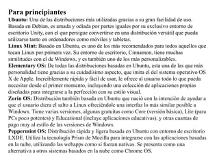 Para principiantes
Ubuntu: Una de las distribuciones más utilizadas gracias a su gran facilidad de uso.
Basada en Debian, es amada y odiada por partes iguales por su exclusivo entorno de
escritorio Unity, con el que persigue convertirse en una distribución versátil que pueda
utilizarse tanto en ordenadores como móviles y tabletas.
Linux Mint: Basado en Ubuntu, es uno de los más recomendados para todos aquellos que
tocan Linux por primera vez. Su entorno de escritorio, Cinnamon, tiene muchas
similitudes con el de Windows, y es también uno de los más personalizables.
Elementary OS: De todas las distribuciones basadas en Ubuntu, esta una de las que más
personalidad tiene gracias a su cuidadísimo aspecto, que imita el del sistema operativo OS
X de Apple. Increíblemente rápida y fácil de usar, le ofrece al usuario todo lo que pueda
necesitar desde el primer momento, incluyendo una colección de aplicaciones propias
diseñadas para integrarse a la perfección con su estilo visual.
Zorin OS: Distribución también basada en Ubuntu que nació con la intención de ayudar a
que el usuario diera el salto a Linux ofreciéndole una interfaz lo más similar posible a
Windows. Tiene varias versiones, algunas gratuitas como Core (versión básica), Lite (para
PCs poco potentes) y Educational (incluye aplicaciones educativas), y otras cuantas de
pago muy al estilo de las versiones de Windows.
Peppermint OS: Distribución rápida y ligera basada en Ubuntu con entorno de escritorio
LXDE. Utiliza la tecnología Prism de Mozilla para integrarse con las aplicaciones basadas
en la nube, utilizando las webapps como si fueran nativas. Se presenta como una
alternativa a otros sistemas basados en la nube como Chrome OS.
 