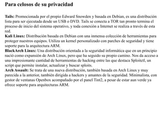 Para celosos de su privacidad
Tails: Promocionada por el propio Edward Snowden y basada en Debian, es una distribución
lista para ser ejecutada desde un USB o DVD. Tails se conecta a TOR tan pronto termina el
proceso de inicio del sistema operativo, y toda conexión a Internet se realiza a través de esta
red.
Kali Linux: Distribución basada en Debian con una inmensa colección de herramientas para
proteger nuestros equipos. Utiliza un kernel personalizado con parches de seguridad y tiene
soporte para la arquitectura ARM.
BlackArch Linux: Una distribución orientada a la seguridad informática que en un principio
nació como expansión de Arch Linux, pero que ha seguido su propio camino. Nos da acceso a
una impresionante cantidad de herramientas de hacking entre las que destaca Sploitctl, un
script que permite instalar, actualizar y buscar sploits.
Arch Assault: Se trata de una nueva distribución, también basada en Arch Linux y muy
parecida a la anterior, también dirigida a hackers y amantes de la seguridad. Minimalista, con
gestor de ventanas Openbox acompañado por el panel Tint2, a pesar de estar aun verde ya
ofrece soporte para arquitecturas ARM.
 