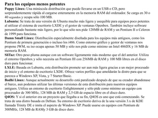 Para los equipos menos potentes
Puppy Linux: Una minúscula distribución que puede llevarse en un USB o CD, pero
sorprendentemente rápida al cargarse enteramente en la memoria RAM del ordenador. Se carga en 30 o
40 segundos y ocupa sólo 100 MB.
Lubuntu: Se trata de una versión de Ubuntu mucho más ligera y asequible para equipos poco potentes
al utilizar el sistema de escritorio LXDE y el gestor de ventanas Openbox. También incluye software
personalizado bastante más ligero, por lo que sólo nos pide 128MB de RAM y un Pentium II o Celeron
de 1999 para funciona.
Damn Small Linux: Distribución especialmente diseñada para los equipos más antiguos, como los
Pentium de primera generación o incluso los i486. Como entorno gráfico y gestor de ventanas nos
propone JWM, su iso ocupa apenas 50 MB y sólo nos pide como mínimo un Intel 486DX y 16 MB de
memoria RAM.
SliTaz: Otro peso pluma aunque con un software ligeramente más moderno que el del anterior. Utiliza
el entorno Openbox y sólo necesita un Pentium III con 256MB de RAM y 100 MB libres en el disco
duro para funcionar.
LXLE: Basada en Lubuntu, esta distribución promete ser aun más ligera gracias a un mejor procesado
de inicio y el entorno de escritorio LXDE. Ofrece varios perfiles que amoldarán la distro para que se
parezca a Windows XP, Vista, y 7 Starter/Basic.
Bodhi Linux: Aunque actualmente su desarrollo está paralizado después de que su creador abandonase
el barco, aun podemos utilizar las últimas versiones de esta distribución para nuestros equipos
antiguos. Utiliza un entorno de escritorio Enlightenment y sólo pide como mínimo un equipo con
procesador de 300 MHz, 128 MB de RAM y 2,5 GB de espacio libre en el disco duro.
Q4OS: Y si el anterior era un proyecto que llegaba a su fin, Q4OS es uno que está comenzando. Se
trata de una distro basada en Debian. Su entorno de escritorio deriva de la una versión 3.x de KDE
llamada Trinity DE e imita el aspecto de Windows XP. Puede usarse en equipos con Pentium de
300MHz, 128 MB de RAMy 3 GB de disco duro.
 